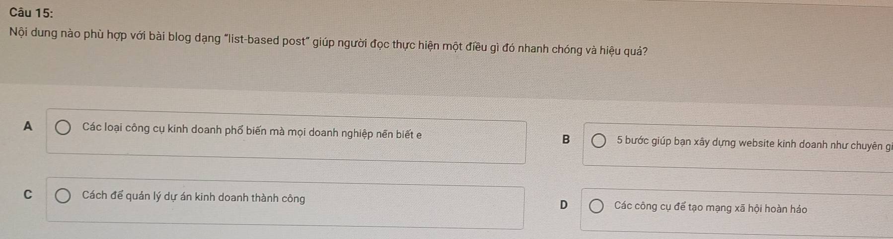 Nội dung nào phù hợp với bài blog dạng “list-based post” giúp người đọc thực hiện một điều gì đó nhanh chóng và hiệu quả?
A Các loại công cụ kinh doanh phổ biến mà mọi doanh nghiệp nền biết e B 5 bước giúp bạn xây dựng website kinh doanh như chuyên g
C Cách để quản lý dự án kinh doanh thành công D Các công cụ để tạo mạng xã hội hoàn háo