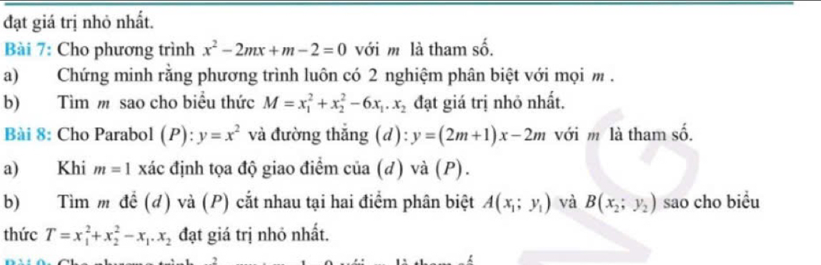 đạt giá trị nhỏ nhất. 
Bài 7: Cho phương trình x^2-2mx+m-2=0 với m là tham số. 
a) Chứng minh rằng phương trình luôn có 2 nghiệm phân biệt với mọi m. 
b) Tìm m sao cho biểu thức M=x_1^(2+x_2^2-6x_1).x_2 đạt giá trị nhỏ nhất. 
Bài 8: Cho Parabol (P): y=x^2 và đường thắng (d): y=(2m+1)x-2m với m là tham số. 
a) Khi m=1 xác :định tọa độ giao điểm của (đ) và (P). 
b) Tìm m để (đ) và (P) cắt nhau tại hai điểm phân biệt A(x_1;y_1) và B(x_2;y_2) sao cho biều 
thức T=x_1^(2+x_2^2-x_1).x_2 đạt giá trị nhỏ nhất.