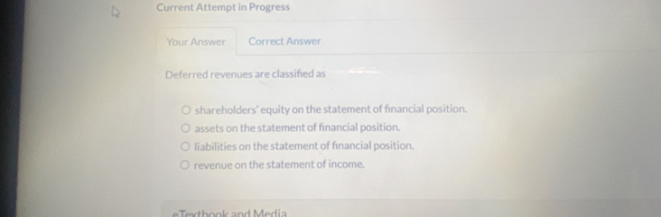 Current Attempt in Progress
Your Answer Correct Answer
Deferred revenues are classified as
shareholders’ equity on the statement of financial position.
assets on the statement of financial position.
liabilities on the statement of fnancial position.
revenue on the statement of income.