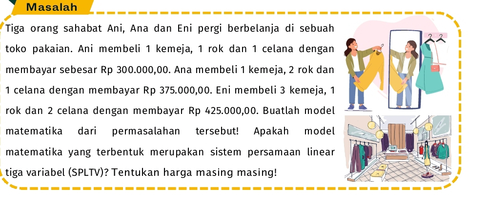 Masalah 
Tiga orang sahabat Ani, Ana dan Eni pergi berbelanja di sebuah 
toko pakaian. Ani membeli 1 kemeja, 1 rok dan 1 celana dengan 
membayar sebesar Rp 300.000,00. Ana membeli 1 kemeja, 2 rok dan
1 celana dengan membayar Rp 375.000,00. Eni membeli 3 kemeja, 1
rok dan 2 celana dengan membayar Rp 425.000,00. Buatlah model 
matematika dari permasalahan tersebut! Apakah model 
matematika yang terbentuk merupakan sistem persamaan linear 
tiga variabel (SPLTV)? Tentukan harga masing masing!