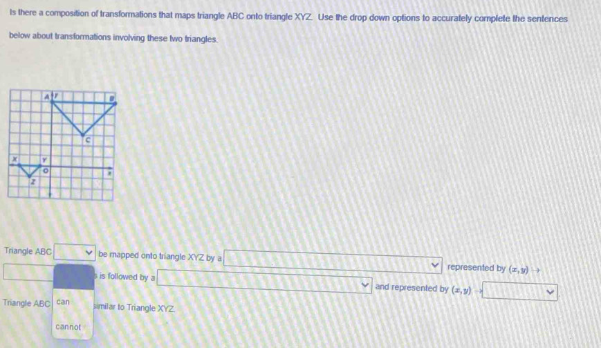 ts there a composition of transformations that maps triangle ABC onto triangle XYZ Use the drop down options to accurately complete the sentences 
below about transformations involving these two triangles. 
Triangle ABC overline LK v be mapped onto triangle XYZ by a □ represented by (x,y)
s is followed by a _ =_  and represented by (x,y)
Triangle ABC can similar to Triangle XYZ. 
cannot