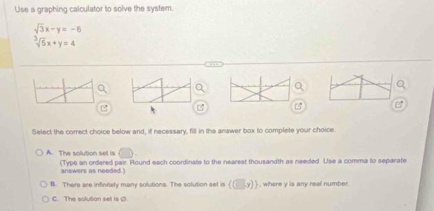 Use a graphing calculator to solve the system.
beginarrayr sqrt(3)x-y=-6 sqrt[3](5)x+y=4endarray
a
B
Select the correct choice below and, if necessary, fill in the answer box to complete your choice.
A. The solution set is
(Type an ordered pair. Round each coordinate to the nearest thousandth as needed. Use a comma to separate
answers as needed.)
B. There are infinitely many solutions. The solution set is  (□ ,y) , where y is any real number.
C. The solution set is Ø