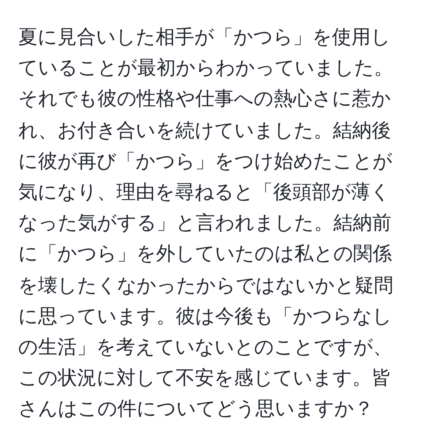 夏に見合いした相手が「かつら」を使用していることが最初からわかっていました。それでも彼の性格や仕事への熱心さに惹かれ、お付き合いを続けていました。結納後に彼が再び「かつら」をつけ始めたことが気になり、理由を尋ねると「後頭部が薄くなった気がする」と言われました。結納前に「かつら」を外していたのは私との関係を壊したくなかったからではないかと疑問に思っています。彼は今後も「かつらなしの生活」を考えていないとのことですが、この状況に対して不安を感じています。皆さんはこの件についてどう思いますか？