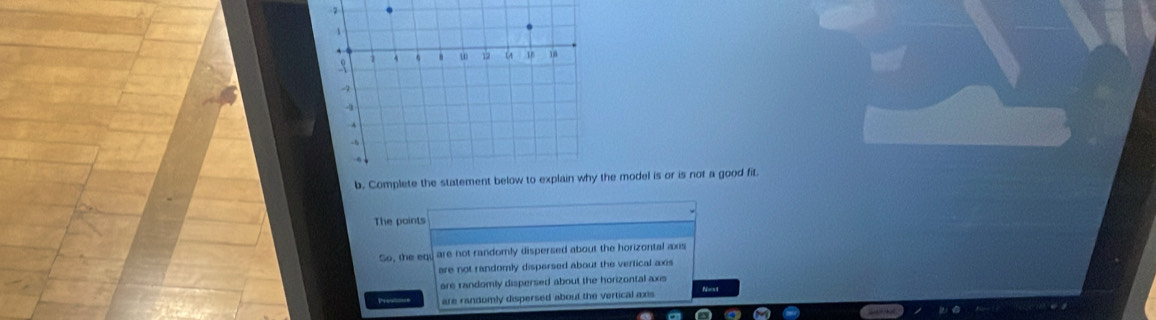 Complete the statement below to explain why the model is or is not a good fit.
The points
So, the equ are not randomly dispersed about the horizontal axis
are not randomly dispersed about the vertical axis
are randomly dispersed about the horizontal axis
Pres= are randomly dispersed about the vertical axis Reny