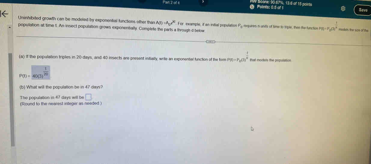 HW Score: 90.67%, 13.6 of 15 paints 
Part 2 of 4 @ Points: 0.5 of 1 
Save 
Uninhibited growth can be modeled by exponential functions other than A(t)=A_0e^(kt) For example, if an initial population P_0 requires n units of time to triple, then the function P(t)=P_0(3)^ 1/n  models the size of the 
population at time t. An insect population grows exponentially. Complete the parts a through d below 
(a) If the population triples in 20 days, and 40 insects are present initially, write an exponential function of the form P(t)=P_0(3)^ t/n  that models the population
P(t)=40(3)^ t/20 
(b) What will the population be in 47 days? 
The population in 47 days will be □
(Round to the nearest integer as needed )