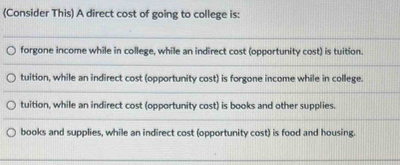 (Consider This) A direct cost of going to college is:
forgone income while in college, while an indirect cost (opportunity cost) is tuition.
tuition, while an indirect cost (opportunity cost) is forgone income while in college.
tuition, while an indirect cost (opportunity cost) is books and other supplies.
books and supplies, while an indirect cost (opportunity cost) is food and housing.