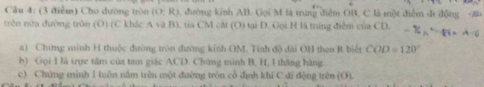 (3 (tiểm) Cho đường tròn (O:R) 3, đường kinh AB. Gọi M là trung điểm OB, C là một điểm đi động B
trên nửa đường trên (0) (C khác A và B), tia CM cắt (O) tại D. Gọi H là trang điểm của CD. -16x^2-86, A=6
a) Chứng minh H thuộc đường tròn đường kinh OM. Tính độ dài OH theo R biết COD=120°
b) Gọi 1 là trực tâm của tam giác ACD. Chứng mình B, H, 1 tháng hàng. 
c) Chứng mình 1 tuôn nằm trên một đường tròn cổ định khí C di động trên (O).