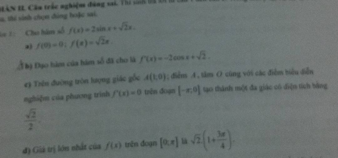 BAN IL. Câu trác nghiệm đùng sai. Thi sinh l1 t1 l 
m, thi sinh chọn đùng hoặc sai. 
* 1: Cho hàm số f(x)=2sin x+sqrt(2)x. 
a) f(0)=0; f(x)=sqrt(2)x. 
Đbộ Đạo hàm của hám số đã cho là f'(x)=-2cos x+sqrt(2). 
#) Trên đường tròn lượng giác gỗc A(1,0); điểm A , tâm O cùng với các điểm biểu diễn 
nghiệm của phương trình f'(x)=0 trên đoạn [-π ,0] tạo thành một đa giác có điện tích bằng
 sqrt(2)/2 . 
đ) Giá trị lớn nhất của f(x) trên đoạn [0:π ] sqrt(2).(1+ 3π /4 ).