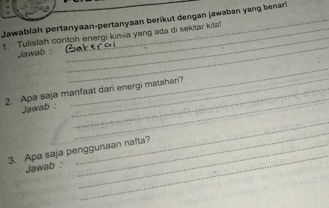 Jawablah pertanyaan-pertanyaan berikut dengan jawaban yang benar! 
_ 
1. Tulislah contoh energi kimia yang ada di sekitar kita! 
Jawab : 
2. Apa saja manfaat dari energi matahari? 
Jawab : 
_ 
_ 
_ 
_ 
_ 
3. Apa saja penggunaan nafta? 
Jawab :