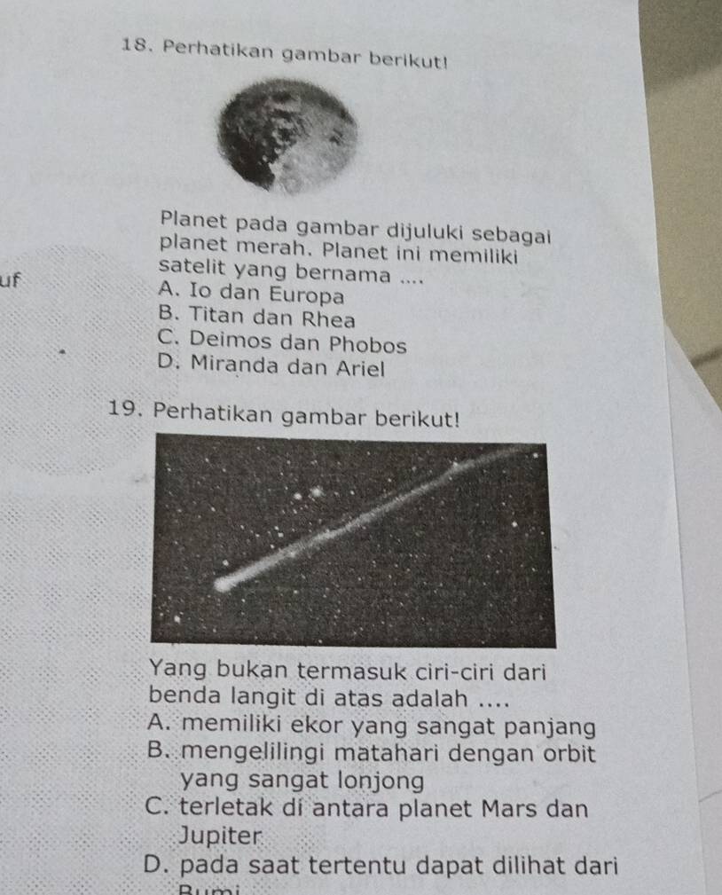 Perhatikan gambar berikut!
Planet pada gambar dijuluki sebagai
planet merah. Planet ini memiliki
satelit yang bernama ....
uf A. Io dan Europa
B. Titan dan Rhea
C. Deimos dan Phobos
D. Miranda dan Ariel
19. Perhatikan gambar berikut!
Yang bukan termasuk ciri-ciri dari
benda langit di atas adalah ....
A. memiliki ekor yang sangat panjang
B. mengelilingi matahari dengan orbit
yang sangat lonjong
C. terletak di antara planet Mars dan
Jupiter
D. pada saat tertentu dapat dilihat dari