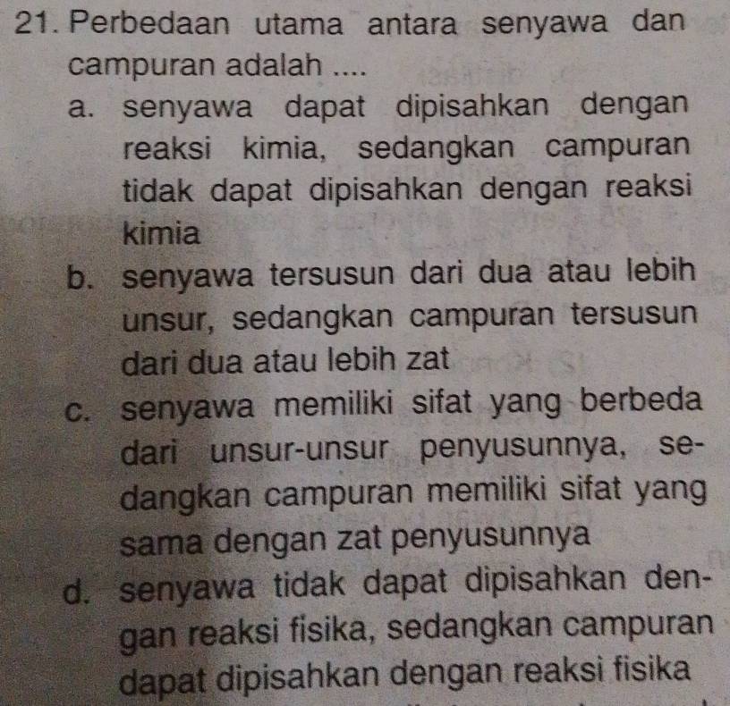 Perbedaan utama antara senyawa dan
campuran adalah ....
a. senyawa dapat dipisahkan dengan
reaksi kimia, sedangkan campuran
tidak dapat dipisahkan dengan reaksi
kimia
b. senyawa tersusun dari dua atau lebih
unsur, sedangkan campuran tersusun
dari dua atau lebih zat
c. senyawa memiliki sifat yang berbeda
dari unsur-unsur penyusunnya, se-
dangkan campuran memiliki sifat yang
sama dengan zat penyusunnya
d. senyawa tidak dapat dipisahkan den-
gan reaksi fisika, sedangkan campuran
dapat dipisahkan dengan reaksi fisika