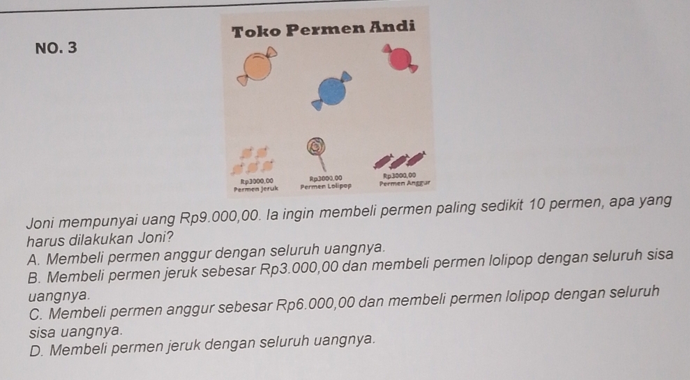 NO. 3
Joni mempunyai uang Rp9.000,00. la ingin membeli paling sedikit 10 permen, apa yang
harus dilakukan Joni?
A. Membeli permen anggur dengan seluruh uangnya.
B. Membeli permen jeruk sebesar Rp3.000,00 dan membeli permen lolipop dengan seluruh sisa
uangnya.
C. Membeli permen anggur sebesar Rp6.000,00 dan membeli permen lolipop dengan seluruh
sisa uangnya.
D. Membeli permen jeruk dengan seluruh uangnya.