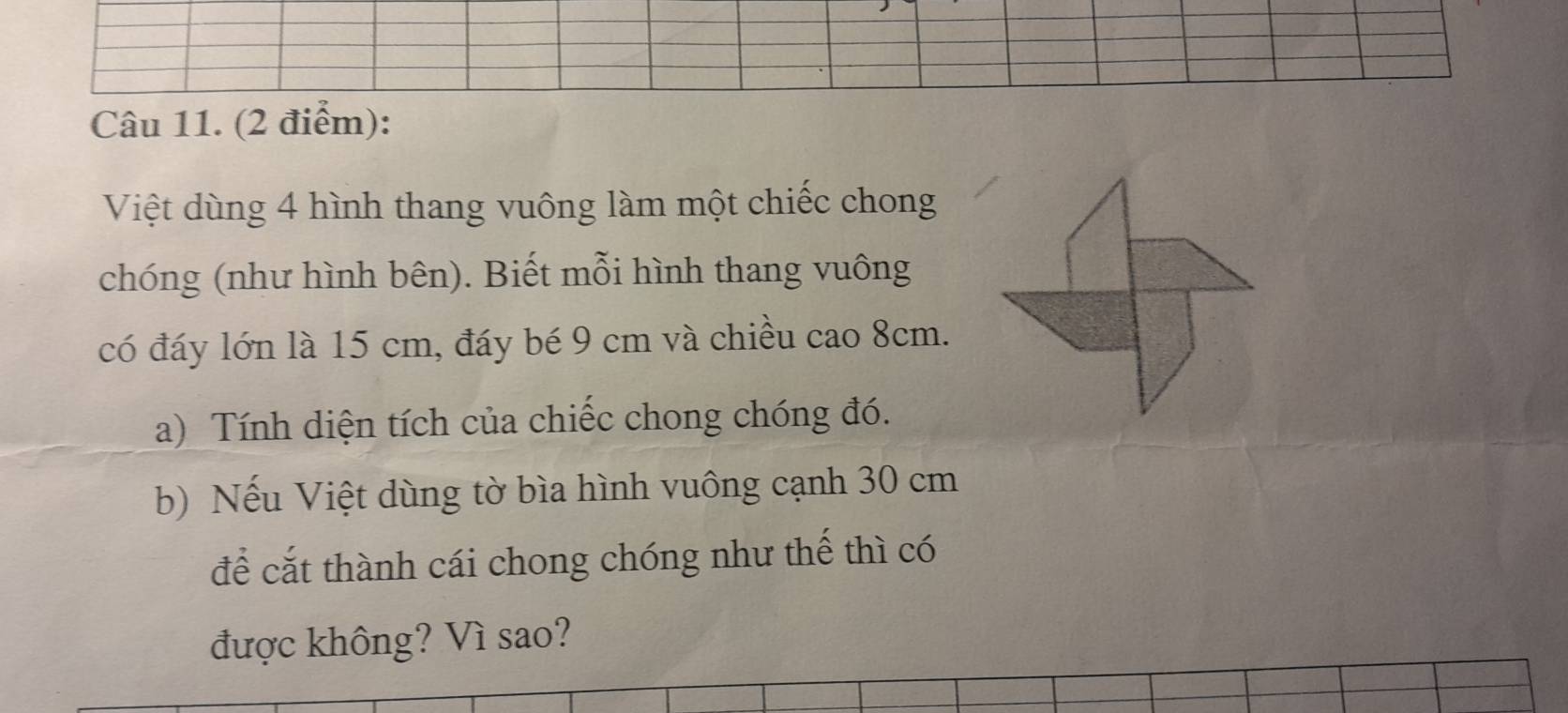 Việt dùng 4 hình thang vuông làm một chiếc chong 
chóng (như hình bên). Biết mỗi hình thang vuông 
có đáy lớn là 15 cm, đáy bé 9 cm và chiều cao 8cm. 
a) Tính diện tích của chiếc chong chóng đó. 
b) Nếu Việt dùng tờ bìa hình vuông cạnh 30 cm
để cắt thành cái chong chóng như thế thì có 
được không? Vì sao?