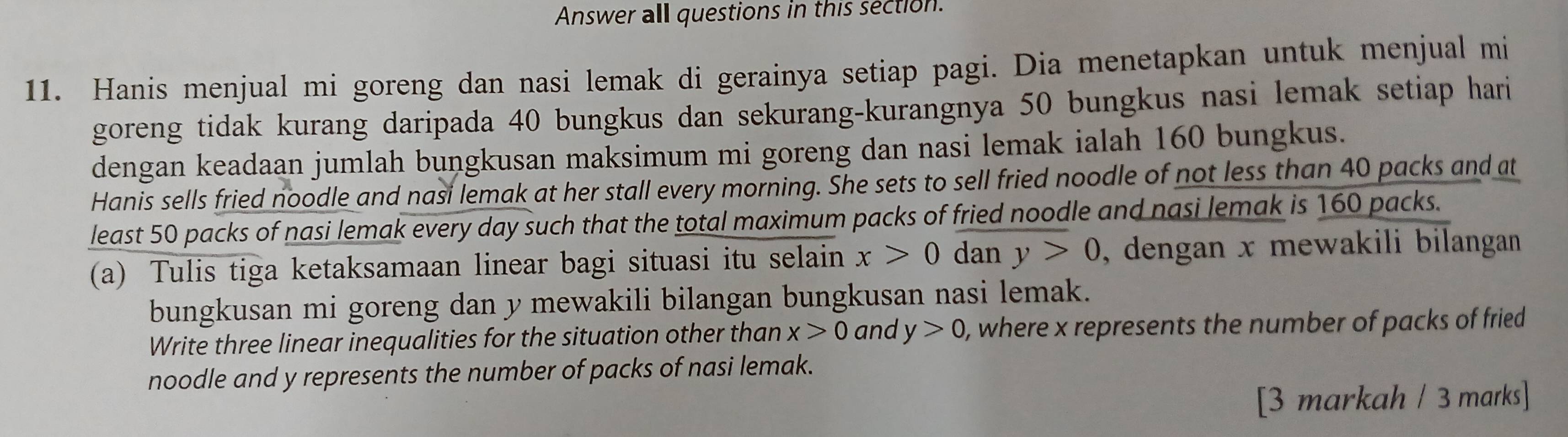 Answer all questions in this section. 
11. Hanis menjual mi goreng dan nasi lemak di gerainya setiap pagi. Dia menetapkan untuk menjual mi 
goreng tidak kurang daripada 40 bungkus dan sekurang-kurangnya 50 bungkus nasi lemak setiap hari 
dengan keadaan jumlah bungkusan maksimum mi goreng dan nasi lemak ialah 160 bungkus. 
Hanis sells fried noodle and nasi lemak at her stall every morning. She sets to sell fried noodle of not less than 40 packs and at 
least 50 packs of nasi lemak every day such that the total maximum packs of fried noodle and nasi lemak is 160 packs. 
(a) Tulis tiga ketaksamaan linear bagi situasi itu selain x>0 dan y>0 , dengan x mewakili bilangan 
bungkusan mi goreng dan y mewakili bilangan bungkusan nasi lemak. 
Write three linear inequalities for the situation other than x>0 and y>0 , where x represents the number of packs of fried 
noodle and y represents the number of packs of nasi lemak. 
[3 markah / 3 marks]