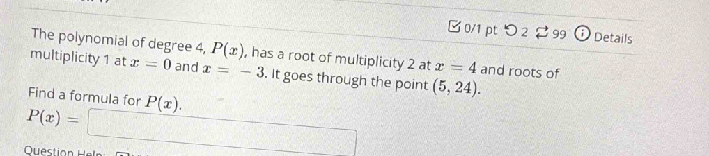 [ 0/1 pt つ 2 99 Details 
The polynomial of degree 4, P(x) , has a root of multiplicity 2 at x=4 and roots of 
multiplicity 1 at x=0 and x=-3. It goes through the point (5,24). 
Find a formula for P(x).
P(x)=□
Question Helr