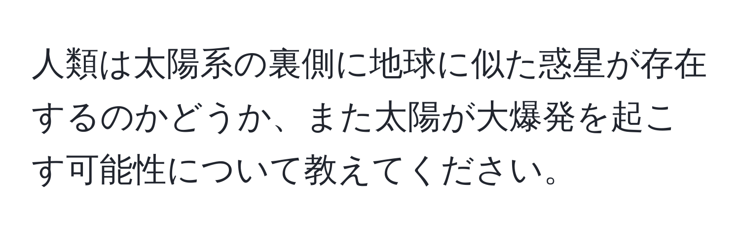 人類は太陽系の裏側に地球に似た惑星が存在するのかどうか、また太陽が大爆発を起こす可能性について教えてください。