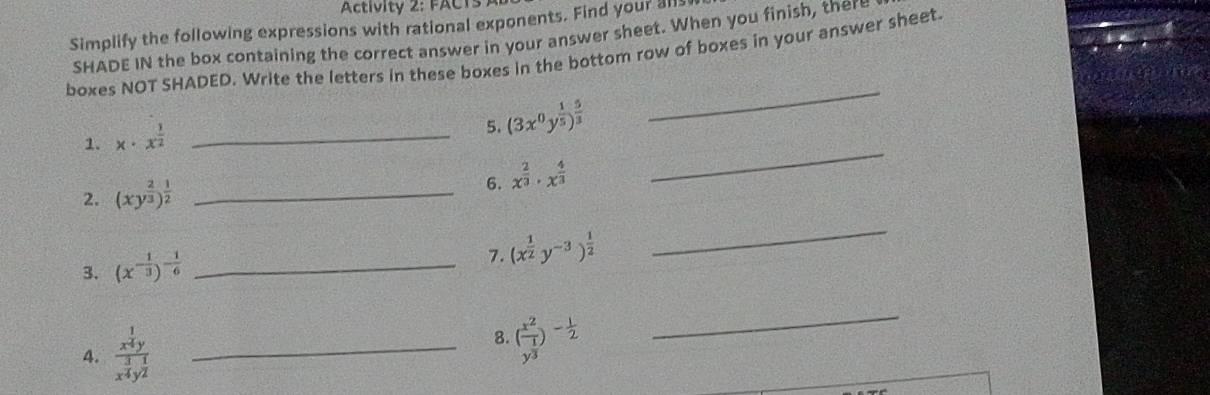 Activity 2: FACT 
Simplify the following expressions with rational exponents. Find your all 
SHADE IN the box containing the correct answer in your answer sheet. When you finish, ther 
boxes NOT SHADED. Write the letters in these boxes in the bottom row of boxes in your answer sheet 
_ 
_ 
1. x· x^(frac 1)2 _ 
5. (3x^0y^(frac 1)5)^ 5/3 
2. (xy^(frac 2)3)^ 1/2  _ 
6. x^(frac 2)3· x^(frac 4)3
3. (x^(-frac 1)3)^- 1/6  _ 
7. (x^(frac 1)2y^(-3))^ 1/2 
_ 
4. frac x^(frac 1)4yx^(frac 3)4y^(frac 1)2 _8. (frac x^2y^(frac 1)3)^- 1/2 
_