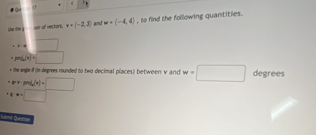 ( 
17 
Use the g nair of vectors, v=langle -2,3rangle and w=langle -4,4rangle , to find the following quantities.
y'-w 100°
proj_v(v)=□
the angle θ (in degrees rounded to two decimal places) between v and w=□ degrees
varphi =v· proj_x(v)=□
q· w=□
Submit Question