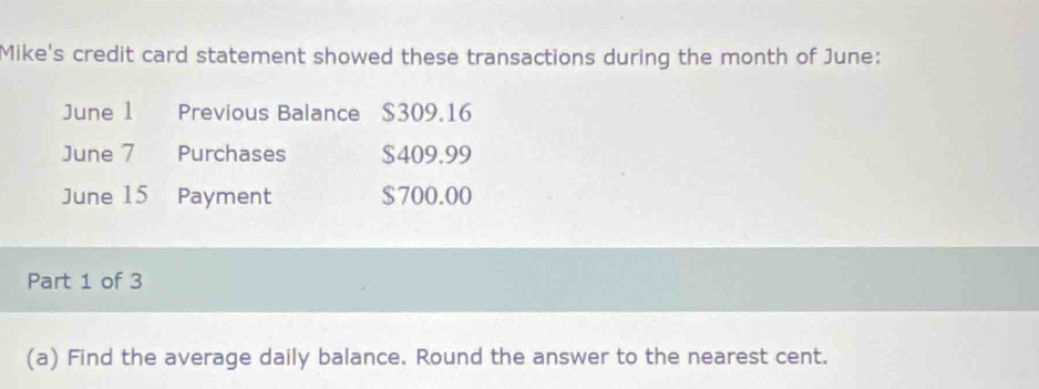 Mike's credit card statement showed these transactions during the month of June: 
June 1 Previous Balance $309.16
June 7 Purchases $409.99
June 15 Payment $700.00
Part 1 of 3 
(a) Find the average daily balance. Round the answer to the nearest cent.