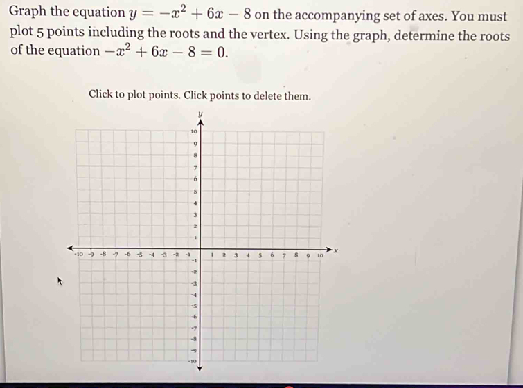 Graph the equation y=-x^2+6x-8 on the accompanying set of axes. You must 
plot 5 points including the roots and the vertex. Using the graph, determine the roots 
of the equation -x^2+6x-8=0. 
Click to plot points. Click points to delete them.