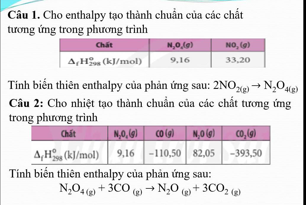 Cho enthalpy tạo thành chuẩn của các chất
tương ứng trong phương trình
Tính biến thiên enthalpy của phản ứng sau: 2NO_2(g)to N_2O_4(g)
Câu 2: Cho nhiệt tạo thành chuẩn của các chất tương ứng
trong phương trình
Tính biến thiên enthalpy của phản ứng sau:
N_2O_4(g)+3CO_(g)to N_2O_(g)+3CO_2(g)