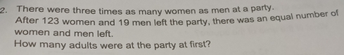 There were three times as many women as men at a party. 
After 123 women and 19 men left the party, there was an equal number of 
women and men left. 
How many adults were at the party at first?