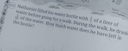 Name: 
_ 
Date: 
522) Nathaniel filled his water bottle with  1/3  of a liter of_ 
the bottle? water before going for a walk. During the walk, he drank  3/10  of the water. How much water does he have left in