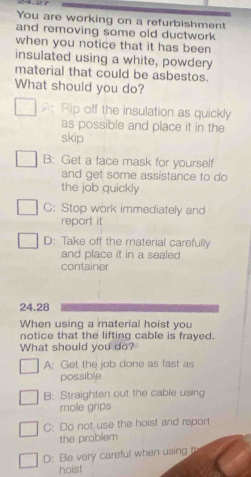 You are working on a refurbishment
and removing some old ductwork
when you notice that it has been
insulated using a white, powdery
material that could be asbestos.
What should you do?
A: Rip off the insulation as quickly
as possible and place it in the
skip
B: Get a face mask for yourself
and get some assistance to do
the job quickly
C: Stop work immediately and
report it
D: Take off the material carefully
and place it in a sealed
container
24.28
When using a material hoist you
notice that the lifting cable is frayed.
What should you do?
A: Get the job done as fast as
possible
B: Straighten out the cable using
mole grips
C: Do not use the hoist and report
the problem
D: Be very careful when using th
hoist