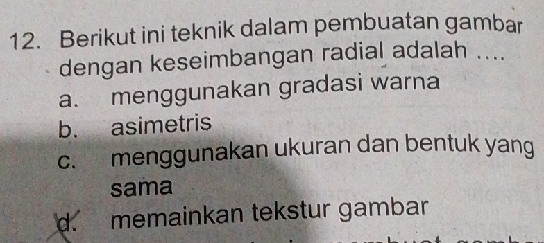 Berikut ini teknik dalam pembuatan gambar
dengan keseimbangan radial adalah ....
a. menggunakan gradasi warna
b. asimetris
c. menggunakan ukuran dan bentuk yang
sama
d. memainkan tekstur gambar