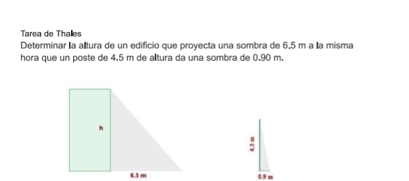 Tarea de Thales 
Determinar la altura de un edificio que proyecta una sombra de 6.5 m a la misma 
hora que un poste de 4.5 m de alltura da una sombra de 0.90 m.
0.9 m