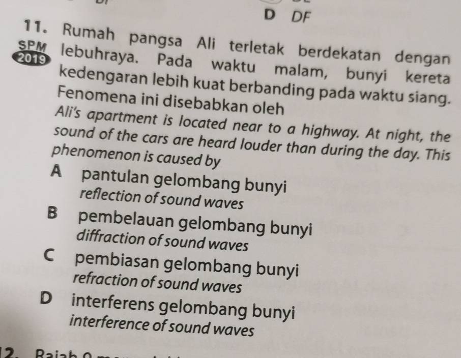 DF
11. Rumah pangsa Ali terletak berdekatan dengan
2019
SPM lebuhraya. Pada waktu malam, bunyi kereta
kedengaran lebih kuat berbanding pada waktu siang.
Fenomena ini disebabkan oleh
Ali's apartment is located near to a highway. At night, the
sound of the cars are heard louder than during the day. This
phenomenon is caused by
A pantulan gelombang bunyi
reflection of sound waves
B pembelauan gelombang bunyi
diffraction of sound waves
C£ pembiasan gelombang bunyi
refraction of sound waves
D interferens gelombang bunyi
interference of sound waves
12 Raiah