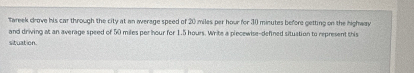 Tareek drove his car through the city at an average speed of 20 miles per hour for 30 minutes before getting on the highway 
and driving at an average speed of 50 miles per hour for 1.5 hours. Write a piecewise-defined situation to represent this 
situation.