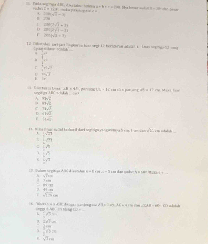 Pada segitiga ABC, diketahuí hahıwa a+b+c=200 L Jika besar sodut B=30° dan bésar
sudut C=120° , maka panjang sisi c = ...
A. 200(sqrt(3)-3)
B. 200
C 200(2sqrt(3)+3)
D 200(2sqrt(3)-3)
E 200(sqrt(3)+3)
12. Diketahui jari-jari Engkaran luar segi-12 beraturan adafah r. Luas segitiga-12 yang
dpast dibuat adalah' ..
A frac  1/2 r^2 1/2 r^2
B
C  1/2 r^2sqrt(3)
D r^2sqrt(3)
E 3r^2
13. Diketahui besar ∠ B=45 panjang BC=12cm dan panjang AB=17cm Maka luas
segitiga ABC adalah . cm^2
A. 91sqrt(2)
B 81sqrt(2)
C. 71sqrt(2)
D. 61sqrt(2)
E. 51sqrt(2)
14. Nilai sinus sudut terkecil dari segitiga yang sisinya 5 cm, 6 cm dan sqrt(21)cm adalah
A.  1/5 sqrt(21)
B.  1/6 sqrt(21)
c ± sqrt(5)
1
D.  1/6 sqrt(5)
E.  L/2 sqrt(5)
15. Dalam segitiga ABC diketahui b=8cm,c=5cm dan sudut A=60° Maka a= _
A sqrt(7)cm
B 7 cm
C. 89 cm
D. 49 cm
E. sqrt(129)cm
16. Diketahui △ ABC dengan panjang sisi AB=3cm,AC=4cmdan∠ CAB=60° CD adalah
tinggi △ ABC Panjang CD= _
A.  2/3 sqrt(3)cm
B. 2sqrt(3)cm
C 2 cm
D.  3/2 sqrt(3)cm
E. sqrt(3)cm