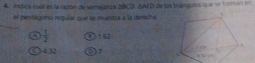 ndica cuál es la razón de semejanza ΔBCO : ΔAED de los triángulos que se forman en
el pentágonío regular que se muestra a la derecha
a  1/2  ⑧ ) 1.62
〇 4,32 D7