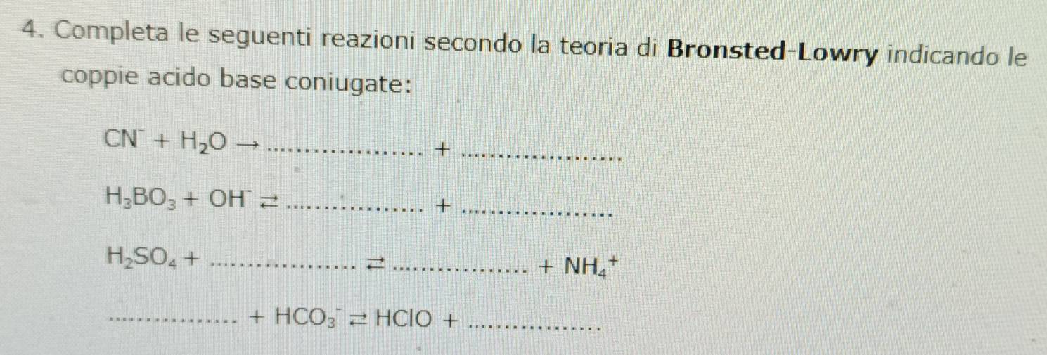 Completa le seguenti reazioni secondo la teoria di Bronsted-Lowry indicando le 
coppie acido base coniugate: 
_ CN^-+H_2O
_+
H_3BO_3+OH^-leftharpoons _ 
_+ 
_ H_2SO_4+
_ +NH_4^+
__ +HCO_3^-leftharpoons HClO+