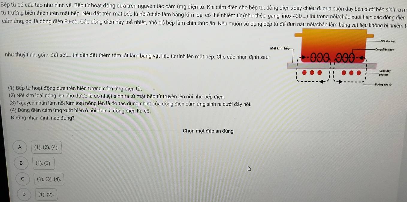 Bếp từ có cấu tạo như hình vẽ. Bếp từ hoạt động dựa trên nguyên tắc cảm ứng điện từ. Khi cắm điện cho bếp từ, dòng điện xoay chiều đi qua cuộn dây bên dưới bếp sinh ra m
từ trường biến thiên trên mặt bếp. Nếu đặt trên mặt bếp là nõi/chảo làm bằng kim loại có thế nhiễm từ (như thép, gang, inox 430,...) thì trong nồi/chảo xuất hiện các dòng điện
cảm ứng, gọi là dòng điện Fu-cô. Các dòng điện này toả nhiệt, nhờ đó bếp làm chín thức ăn. Nếu muốn sử dụng bếp từ đế đun nấu nồi/chảo làm bằng vật liệu không bị nhiễm t
như thuỷ tinh, gốm, đất sét,... thì cần đặt thêm tấm lót làm bằng vật liệu từ tính lên mặt bếp. Cho các nhận định s
(1) Bếp từ hoạt động dựa trên hiện tượng cảm ứng điện từ.
(2) Nõi kim loại nóng lên nhờ được là do nhiệt sinh ra từ mặt bếp từ truyền lên nồi như bếp điện.
(3) Nguyên nhân làm nồi kim loại nóng lên là do tác dụng nhiệt của dòng điện cảm ứng sinh ra dưới đáy nồi.
(4) Dòng điện cảm ứng xuất hiện ở nồi đun là dòng điện Fu-cô.
Những nhận định nào đúng?
Chọn một đáp án đúng
A (1) (2),(4)
B (1), (3).
C (1), (3), (4)
D (1), (2)