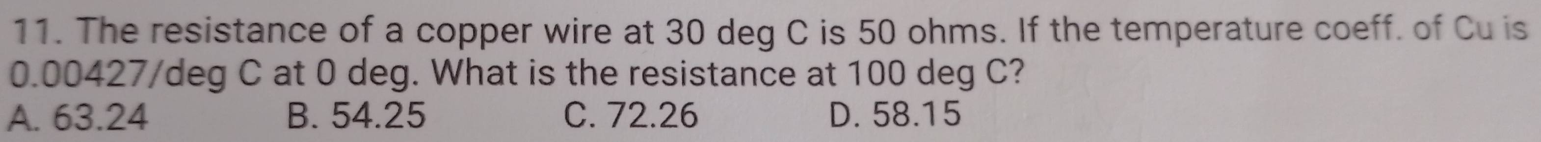 The resistance of a copper wire at 30 deg C is 50 ohms. If the temperature coeff. of Cu is
0.00427/deg C at 0 deg. What is the resistance at 100 deg C?
A. 63.24 B. 54.25 C. 72.26 D. 58.15