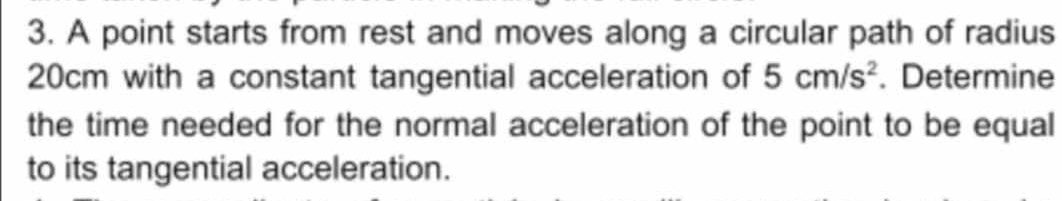 A point starts from rest and moves along a circular path of radius
20cm with a constant tangential acceleration of 5cm/s^2. Determine 
the time needed for the normal acceleration of the point to be equal 
to its tangential acceleration.