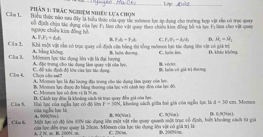 Lớp:_
phầN 1: trÁC nghiệm nhiÈu lựa chọn
Câu 1. Biểu thức nào sau đây là biểu thức của quy tắc mômen lực áp dụng cho trường hợp vật rắn có trục quay
cố định chịu tác dụng của lực F_1 làm cho vật quay theo chiều kim đồng hồ và lực F_2 làm cho vật quay
ngược chiều kim đồng hồ.
A. F_1F_2=d_2d_1
B. F_1d_2=F_2d_1 C. F_1/F_2=d_2/d_1 D. vector M_1=vector M_2
Câu 2. Khi một vật rắn có trục quay cố định cân bằng thì tổng mômen lực tác dụng lên vật có giá trị
A. bằng không. B. luôn dương. C. luôn âm. D. khác không.
Câu 3.  Mômen lực tác dụng lên vật là đại lượng
A. đặc trưng cho tác dụng làm quay vật của lực. B. vécto.
C. đề xác định độ lớn của lực tác dụng. D. luôn có giá trị dương.
Câu 4. Chọn câu sai?
A. Momen lực là đại lượng đặc trưng cho tác dụng làm quay của lực.
B. Momen lực được đo bằng thương của lực với cánh tay đòn của lực đó.
C. Momen lực có đơn vị là N.m.
D. Cánh tay đòn là khoảng cách từ trục quay đến giá của lực.
Câu 5. Hai lực của ngẫu lực có độ lớn F=30N T, khoảng cách giữa hai giá của ngẫu lực là d=30cm. Momen
của ngẫu lực là
A. 900(Nm). B. 90(Nm). C. 9(Nm). D. 0,9(Nm).
Câu 6. AMột lực có độ lớn 10N tác dụng lên một vật rắn quay quanh một trục cố định, biết khoảng cách từ giá
của lực đến trục quay là 20cm. Mômen của lực tác dụng lên vật có giá trị là
A. 2 N. m. B. 200N. m. C. 2N/m. D. 200N/m.