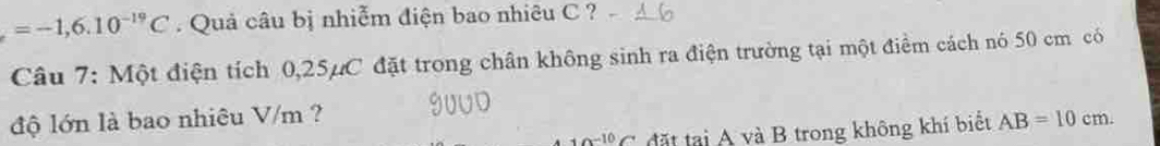 =-1,6.10^(-19)C. Quả câu bị nhiễm điện bao nhiêu C ? 
Câu 7: Một điện tích 0,25μC đặt trong chân không sinh ra điện trường tại một điểm cách nó 50 cm có 
độ lớn là bao nhiêu V/m ?
10^(-10)C đặt tại A và B trong không khí biết AB=10cm.