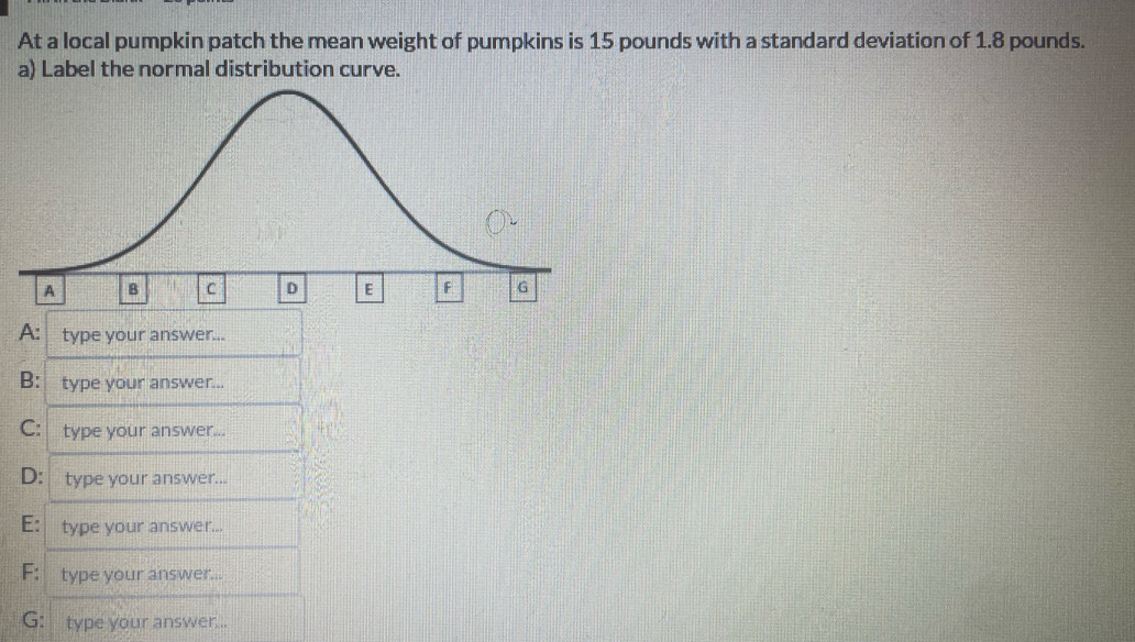 At a local pumpkin patch the mean weight of pumpkins is 15 pounds with a standard deviation of 1.8 pounds. 
a) Label the normal distribution curve. 
A: type your answer... 
B: type your answer... 
C: type your answer... 
D: type your answer... 
E: type your answer... 
F: type your answer... 
G: type your answer...