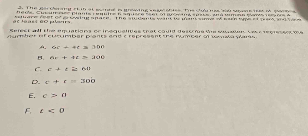 The gardening club at school is growing vegetables. The club has 300 square feet of planting
beds. Cucumber plants require 6 square feet of growing space, and tomato plants require 4
square feet of growing space. The students want to plant some of each type of plant and have
at least 60 plants.
Select all the equations or inequalities that could describe the situation. Let c represent the
number of cucumber plants and t represent the number of tomato plants.
A. 6c+4t≤ 300
B、 6c+4t≥ 300
C. c+t≥ 60
D. c+t=300
E. c>0
F. t<0</tex>