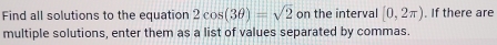 Find all solutions to the equation 2cos (3θ )=sqrt(2) on the interval [0,2π ). If there are 
multiple solutions, enter them as a list of values separated by commas.