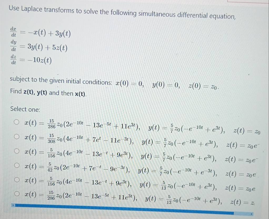 Use Laplace transforms to solve the following simultaneous differential equation,
 dx/dt =-x(t)+3y(t)
 dy/dt =3y(t)+5z(t)
 dz/dt =-10z(t)
subject to the given initial conditions: x(0)=0,y(0)=0,z(0)=z_0.
Find z(t),y(t) and then x(t).
Select one:
x(t)= 15/286 z_0(2e^(-10t)-13e^(-5t)+11e^(3t)),y(t)= 5/7 z_0(-e^(-10t)+e^(3t)),z(t)=z_0
x(t)= 15/308 z_0(4e^(-10t)+7e^t-11e^(-3t)),y(t)= 5/7 z_0(-e^(-10t)+e^(3t)),z(t)=z_0e^-
x(t)= 5/156 z_0(4e^(-10t)-13e^(-t)+9e^(3t)),y(t)= 5/7 z_0(-e^(-10t)+e^(3t)),z(t)=z_0e^-
x(t)= 5/42 z_0(2e^(-10t)+7e^(-t)-9e^(-3t)),y(t)= 5/7 z_0(-e^(-10t)+e^(-3t)),z(t)=z_0e
x(t)= 5/156 z_0(4e^(-10t)-13e^(-t)+9e^(3t)),y(t)= 5/13 z_0(-e^(-10t)+e^(3t)),z(t)=z_0e
x(t)= 15/286 z_0(2e^(-10t)-13e^(-5t)+11e^(3t)),y(t)= 5/13 z_0(-e^(-10t)+e^(3t)),z(t)=z