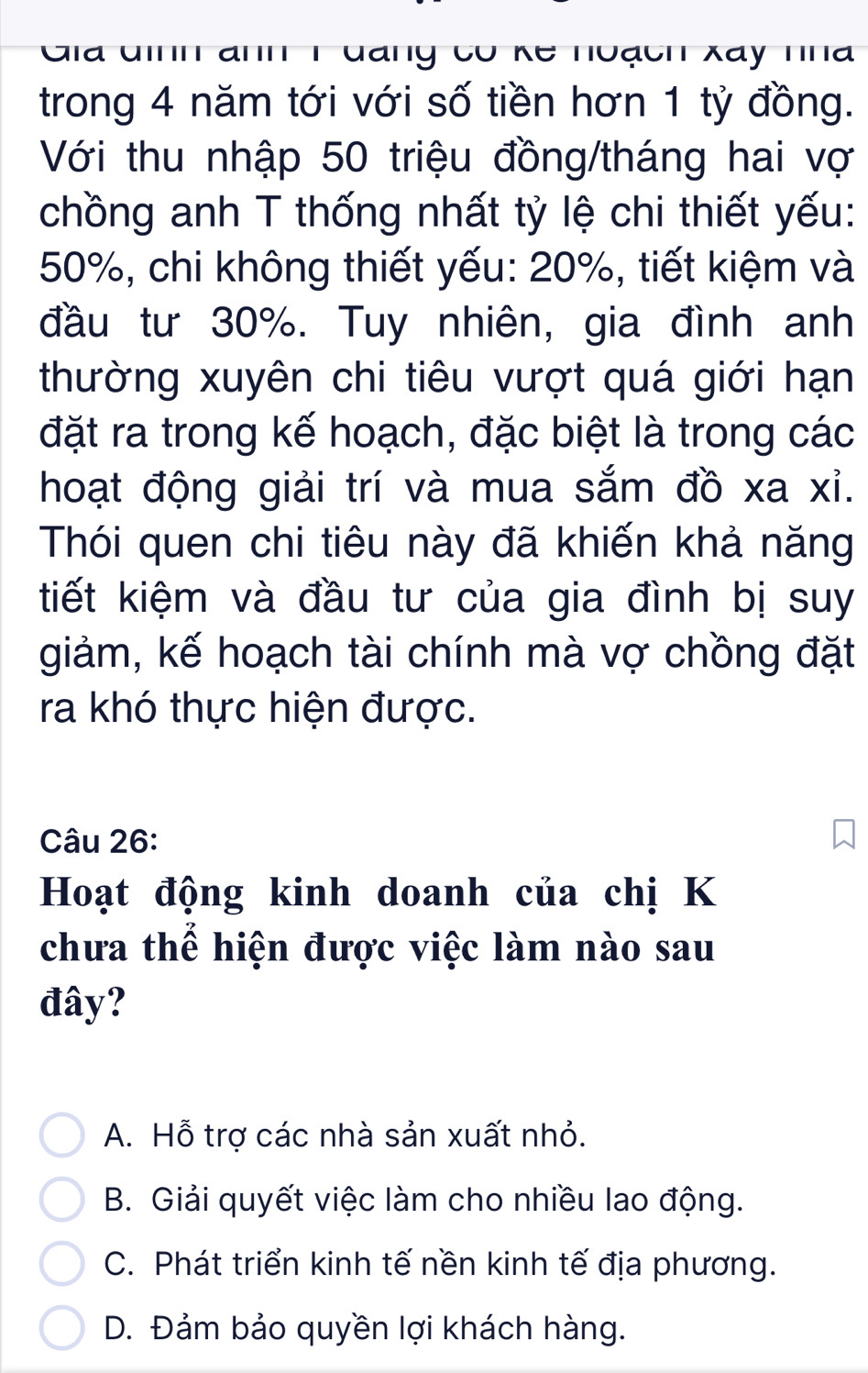 Gia đinh ann 1đang có kế huạch Xay nna
trong 4 năm tới với số tiền hơn 1 tỷ đồng.
Với thu nhập 50 triệu đồng/tháng hai vợ
chồng anh T thống nhất tỷ lệ chi thiết yếu:
50%, chi không thiết yếu: 20%, tiết kiệm và
đầu tư 30%. Tuy nhiên, gia đình anh
thường xuyên chi tiêu vượt quá giới hạn
đặt ra trong kế hoạch, đặc biệt là trong các
hoạt động giải trí và mua sắm đồ xa xỉ.
Thói quen chi tiêu này đã khiến khả năng
tiết kiệm và đầu tư của gia đình bị suy
giảm, kế hoạch tài chính mà vợ chồng đặt
ra khó thực hiện được.
Câu 26:
Hoạt động kinh doanh của chị K
chưa thể hiện được việc làm nào sau
đây?
A. Hỗ trợ các nhà sản xuất nhỏ.
B. Giải quyết việc làm cho nhiều lao động.
C. Phát triển kinh tế nền kinh tế địa phương.
D. Đảm bảo quyền lợi khách hàng.