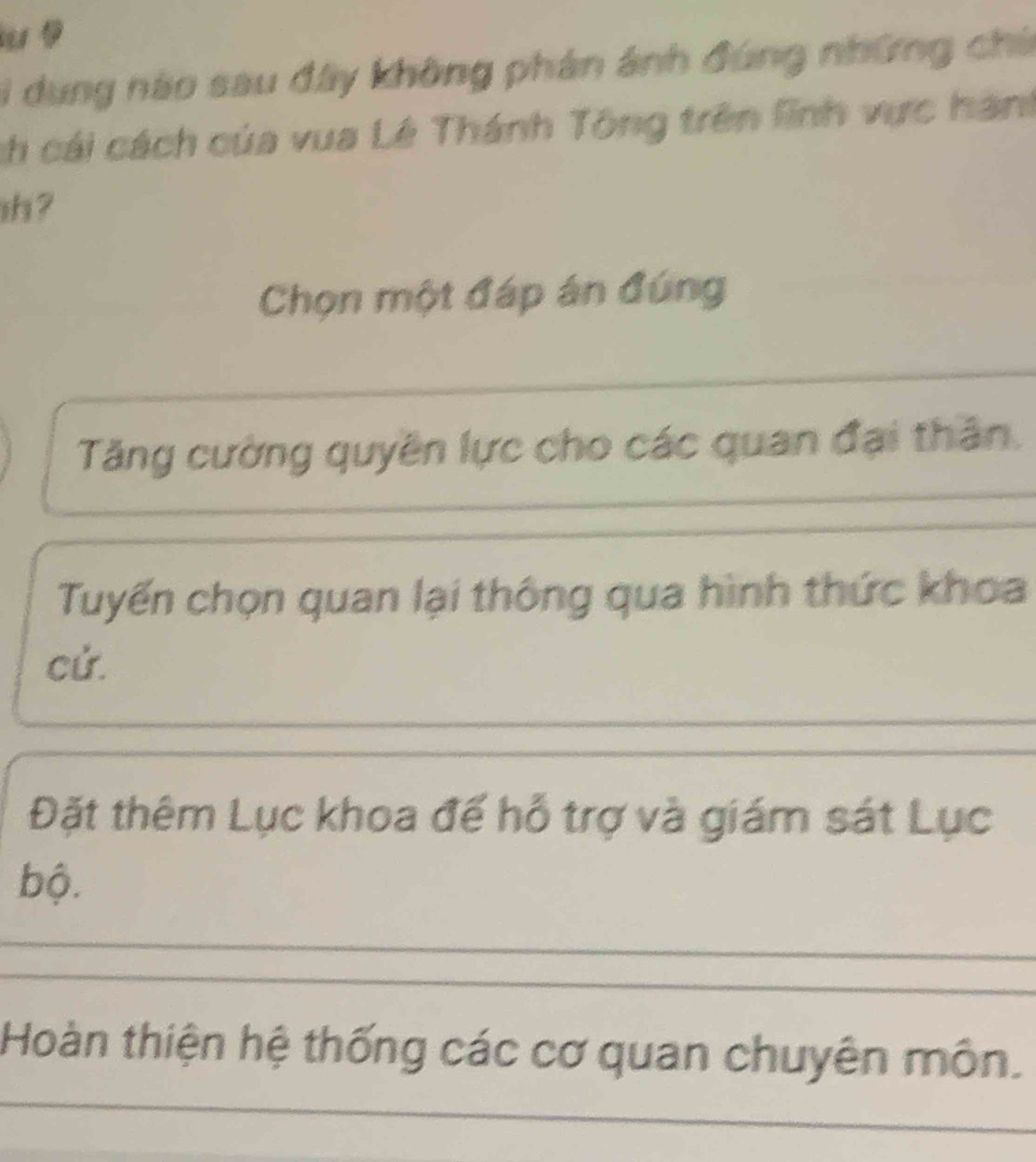 Bi dung nào sau đây không phản ánh đúng những chi
ch cái cách của vua Lê Thánh Tông trên lình vực hành
ih ?
Chọn một đáp án đúng
Tăng cường quyền lực cho các quan đại thân.
Tuyến chọn quan lại thông qua hình thức khoa
cứ.
Đặt thêm Lục khoa đế hỗ trợ và giám sát Lục
bộ.
Hoàn thiện hệ thống các cơ quan chuyên môn.