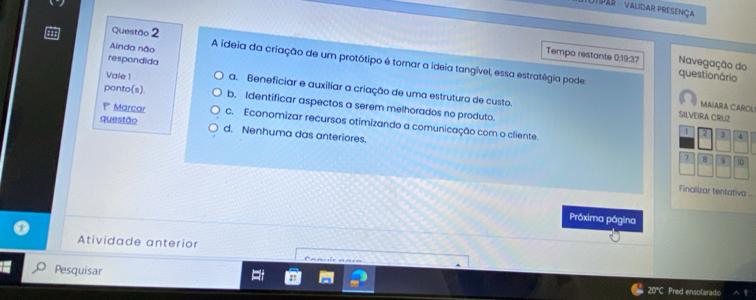 UtPaR - Validar presença
Questão 2
Tempo restante 0:19:37 Navegação do
respondida
Ainda não A ideia da criação de um protótipo é tornar a ideia tangível, essa estratégia pode:
Vale 1
questionário
a. Beneficiar e auxiliar a criação de uma estrutura de custo.
ponto(s). b. Identificar aspectos a serem melhorados no produto.
MAIARA CAROL
SILVEIRA CRUZ
Marcar c. Economizar recursos otimizando a comunicação com o cliente.
questão d. Nenhuma das anteriores.
1 2 3 4
7 8 9 10
Finalizar tentativa ...
Próxima página
Atividade anterior
Pesquisar 20°C Pred ensolarado