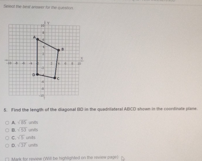 Select the best answer for the question.
5. Find the length of the diagonal BD in the quadrilateral ABCD shown in the coordinate plane.
A. sqrt(85) units
B. sqrt(53) units
C. sqrt(5) units
D. sqrt(37) units
Mark for review (Will be highlighted on the review page)