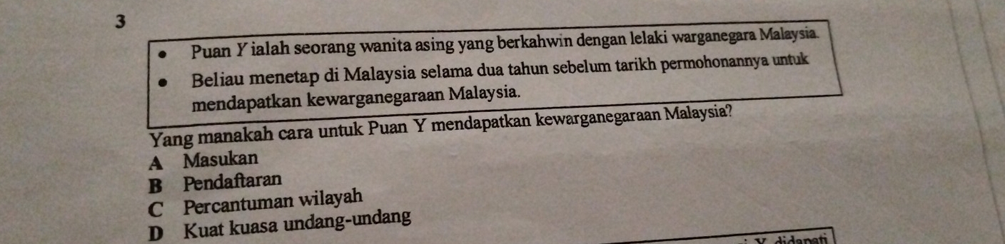 Puan Y ialah seorang wanita asing yang berkahwin dengan lelaki warganegara Malaysia.
Beliau menetap di Malaysia selama dua tahun sebelum tarikh permohonannya untuk
mendapatkan kewarganegaraan Malaysia.
Yang manakah cara untuk Puan Y mendapatkan kewarganegaraan Malaysia?
A Masukan
B Pendaftaran
C Percantuman wilayah
D Kuat kuasa undang-undang
didanati