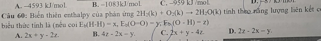 A. -4593 kJ/mol. B. −1083kJ/mol. C. -959 kJ /mol. D. F8 7 k5/m01
Câu 60: Biến thiên enthalpy của phản ứng 2H_2(k)+O_2(k)to 2H_2O(k) tính theo năng lượng liên kết có
biểu thức tính là (nếu coi E_b(H-H)=x, E_b(O=O)=y, E_b(O-H)=z)
A. 2x+y-2z. B. 4z-2x-y. C. 2x+y-4z. D. 2z-2x-y.